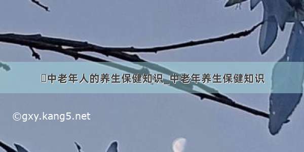 ​中老年人的养生保健知识_中老年养生保健知识