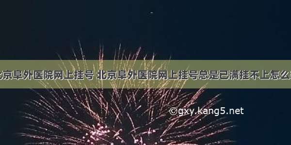 北京阜外医院网上挂号 北京阜外医院网上挂号总是已满挂不上怎么办