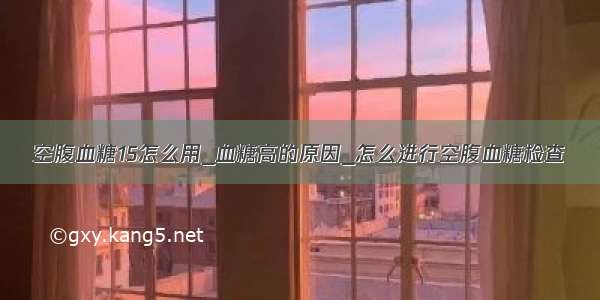 空腹血糖15怎么用_血糖高的原因_怎么进行空腹血糖检查