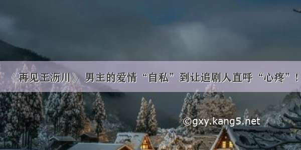 《再见王沥川》 男主的爱情“自私”到让追剧人直呼“心疼”!