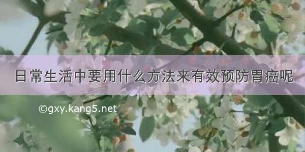 日常生活中要用什么方法来有效预防胃癌呢