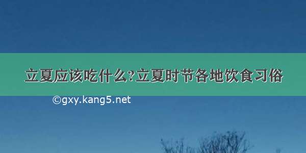 立夏应该吃什么?立夏时节各地饮食习俗