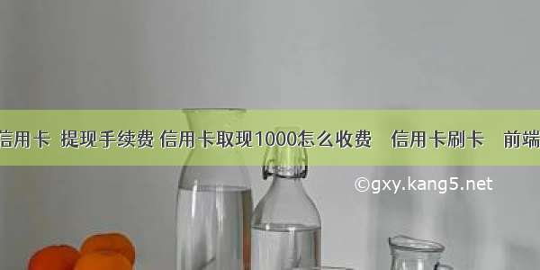 信用卡 提现手续费 信用卡取现1000怎么收费 – 信用卡刷卡 – 前端