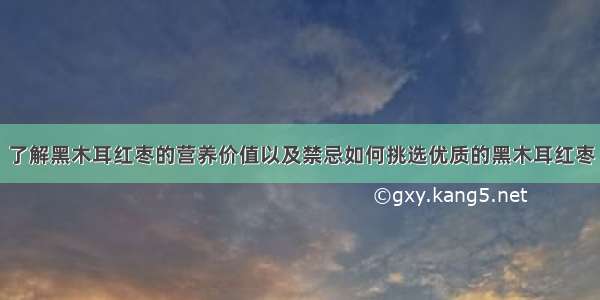 了解黑木耳红枣的营养价值以及禁忌如何挑选优质的黑木耳红枣