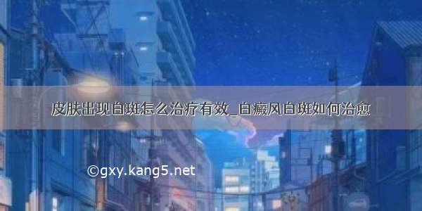 皮肤出现白斑怎么治疗有效_白癜风白斑如何治愈