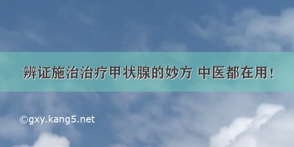 辨证施治治疗甲状腺的妙方 中医都在用！