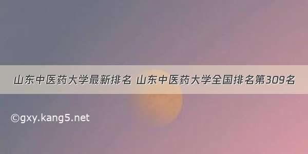 山东中医药大学最新排名 山东中医药大学全国排名第309名