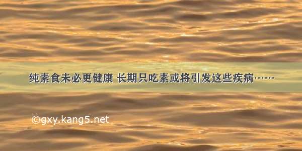 纯素食未必更健康 长期只吃素或将引发这些疾病……