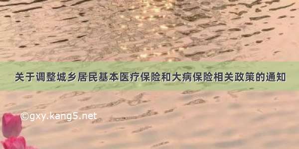 关于调整城乡居民基本医疗保险和大病保险相关政策的通知