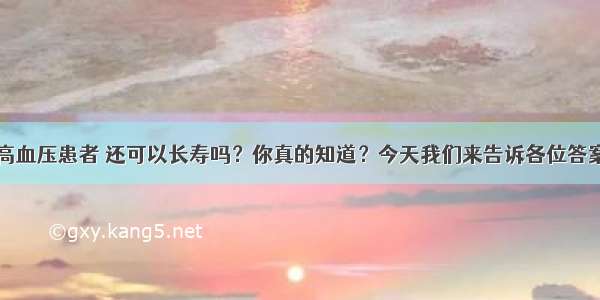 高血压患者 还可以长寿吗？你真的知道？今天我们来告诉各位答案