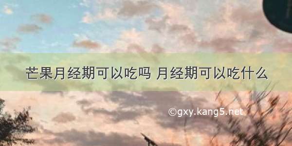 芒果月经期可以吃吗 月经期可以吃什么