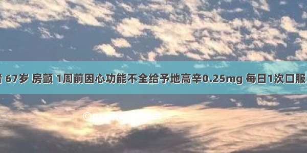 男性患者 67岁 房颤 1周前因心功能不全给予地高辛0.25mg 每日1次口服。今天开