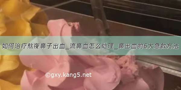 如何治疗熬夜鼻子出血_流鼻血怎么处理_鼻出血的6大急救方法