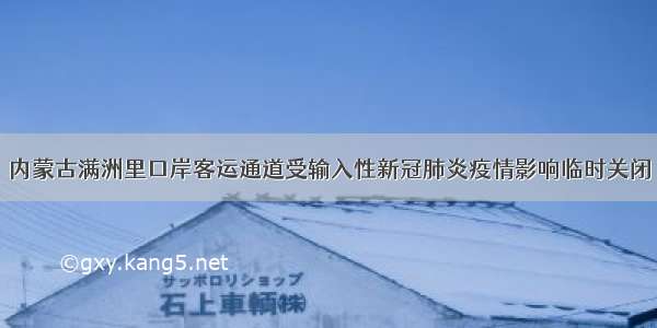 内蒙古满洲里口岸客运通道受输入性新冠肺炎疫情影响临时关闭