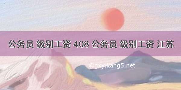 公务员 级别工资 408 公务员 级别工资 江苏