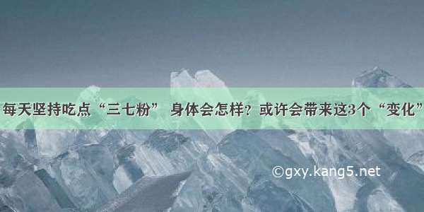 每天坚持吃点“三七粉” 身体会怎样？或许会带来这3个“变化”