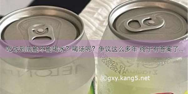 吃饭到底能不能喝水？喝汤呢？争议这么多年 终于有答案了...