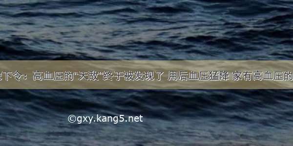 医院下令：高血压的“天敌”终于被发现了 用后血压猛降 家有高血压的快存