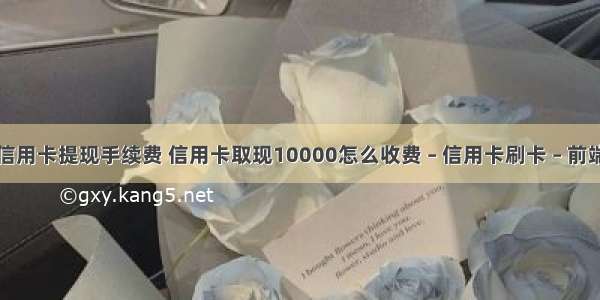 信用卡提现手续费 信用卡取现10000怎么收费 – 信用卡刷卡 – 前端