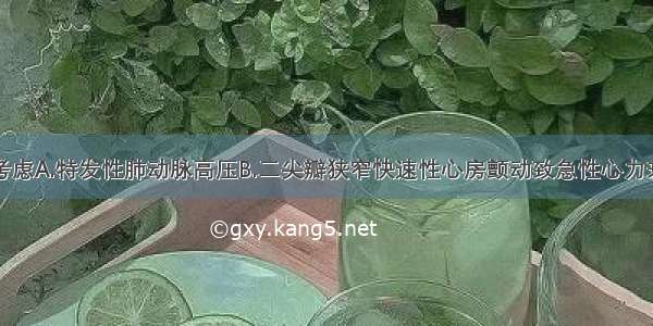 诊断应首先考虑A.特发性肺动脉高压B.二尖瓣狭窄快速性心房颤动致急性心力衰竭C.先天性