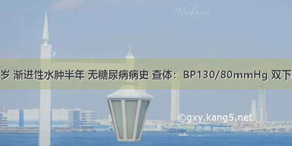 患者 男 54岁 渐进性水肿半年 无糖尿病病史 查体：BP130/80mmHg 双下肢中度凹陷