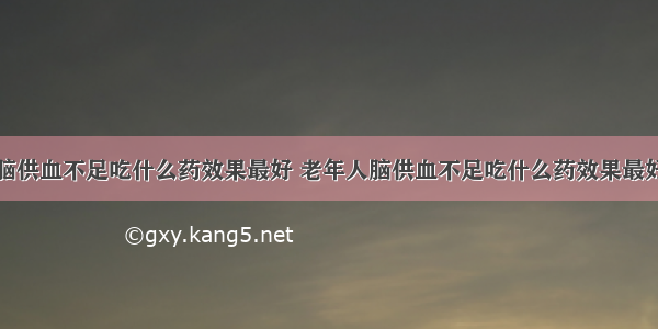 脑供血不足吃什么药效果最好 老年人脑供血不足吃什么药效果最好