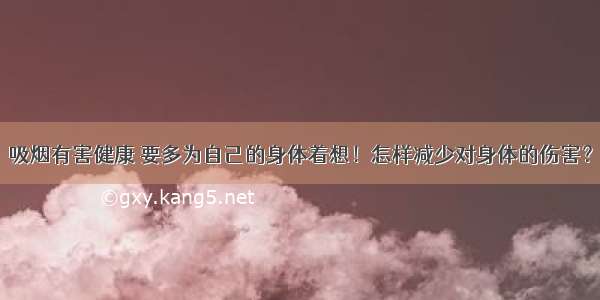 吸烟有害健康 要多为自己的身体着想！怎样减少对身体的伤害？