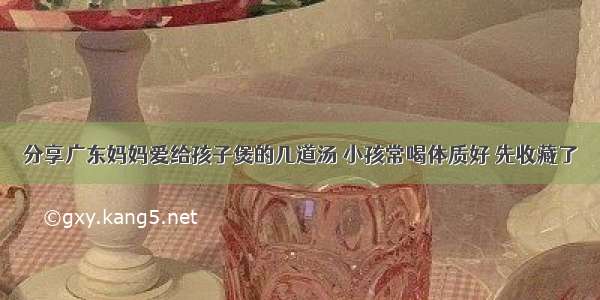 分享广东妈妈爱给孩子煲的几道汤 小孩常喝体质好 先收藏了