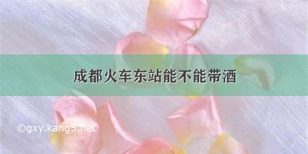 成都火车东站能不能带酒