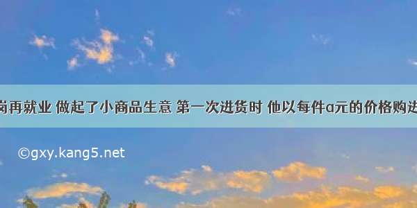 张师傅下岗再就业 做起了小商品生意 第一次进货时 他以每件a元的价格购进了20件甲