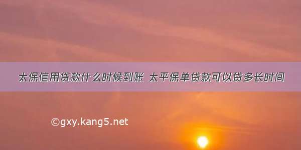 太保信用贷款什么时候到账 太平保单贷款可以贷多长时间