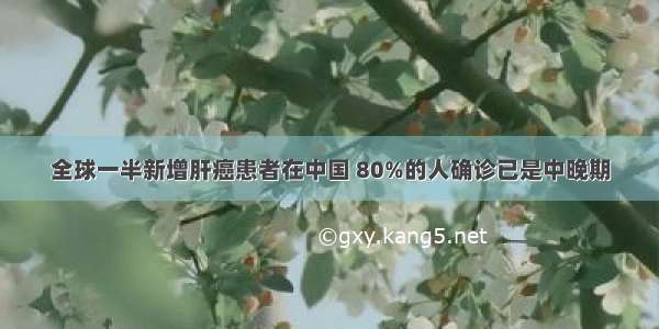 全球一半新增肝癌患者在中国 80%的人确诊已是中晚期