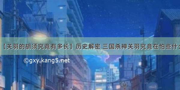 【关羽的胡须究竟有多长】历史解密 三国杀神关羽究竟在怕些什么