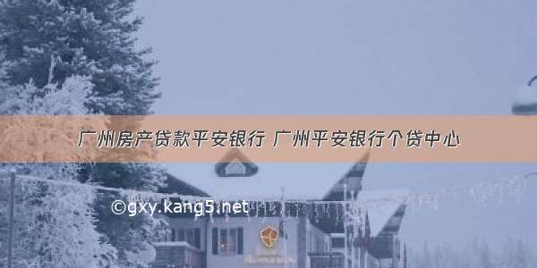 广州房产贷款平安银行 广州平安银行个贷中心