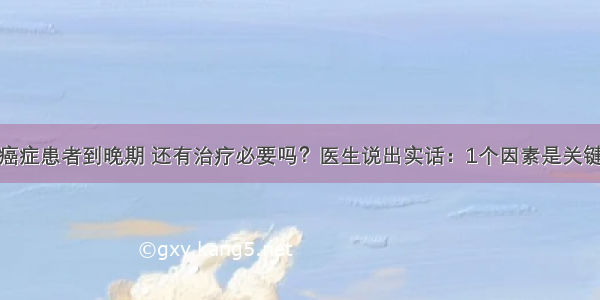 癌症患者到晚期 还有治疗必要吗？医生说出实话：1个因素是关键