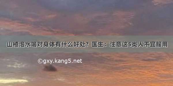 山楂泡水喝对身体有什么好处？医生：注意这5类人不宜服用