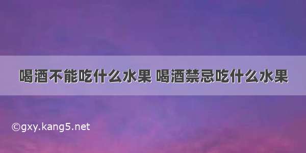 喝酒不能吃什么水果 喝酒禁忌吃什么水果