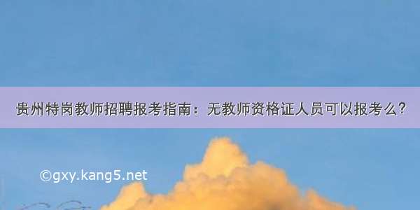 贵州特岗教师招聘报考指南：无教师资格证人员可以报考么？