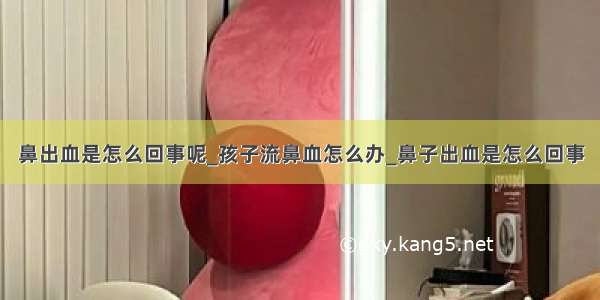 鼻出血是怎么回事呢_孩子流鼻血怎么办_鼻子出血是怎么回事