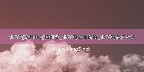 椰子是凉性还是热性呢_椰子的主要价值_椰子的做法大全