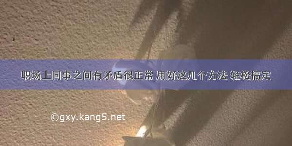 职场上同事之间有矛盾很正常 用好这几个方法 轻松搞定