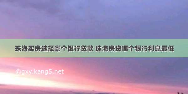 珠海买房选择哪个银行贷款 珠海房贷哪个银行利息最低