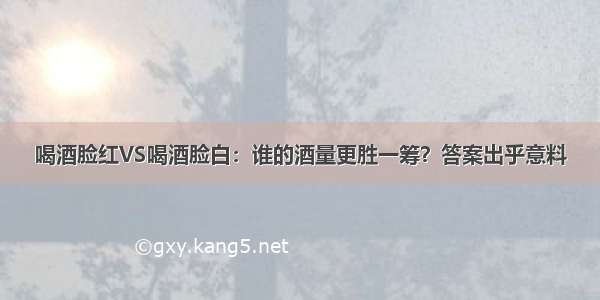 喝酒脸红VS喝酒脸白：谁的酒量更胜一筹？答案出乎意料