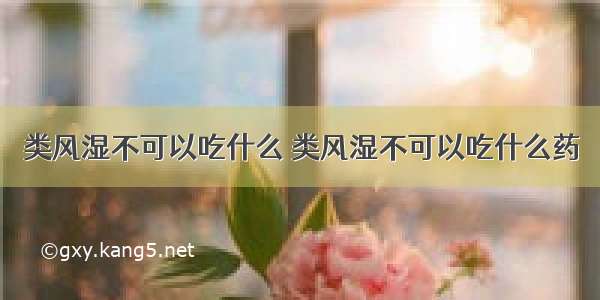 类风湿不可以吃什么 类风湿不可以吃什么药