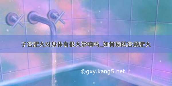 子宫肥大对身体有很大影响吗_如何预防宫颈肥大