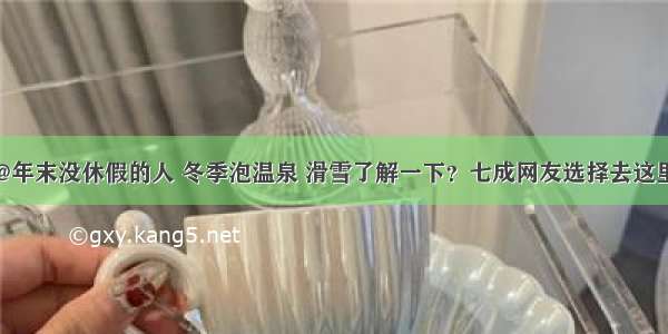 @年末没休假的人 冬季泡温泉 滑雪了解一下？七成网友选择去这里