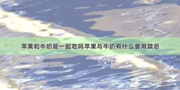 苹果和牛奶能一起吃吗苹果与牛奶有什么食用禁忌