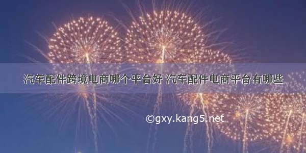 汽车配件跨境电商哪个平台好 汽车配件电商平台有哪些