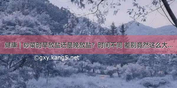 健康｜炒菜时早放盐还是晚放盐？时间不同 差别竟然这么大...