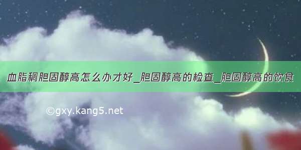 血脂稠胆固醇高怎么办才好_胆固醇高的检查_胆固醇高的饮食